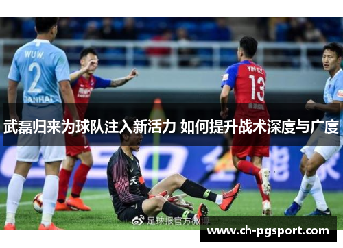 武磊归来为球队注入新活力 如何提升战术深度与广度