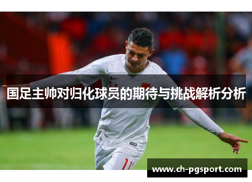 国足主帅对归化球员的期待与挑战解析分析 国足主帅对归化球员的期待与挑战解析分析