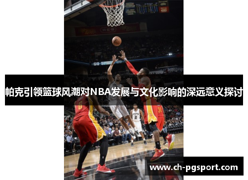 帕克引领篮球风潮对NBA发展与文化影响的深远意义探讨